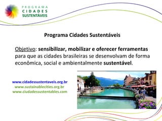 Programa Cidades Sustentáveis  Objetivo :  sensibilizar, mobilizar e oferecer ferramentas  para que as cidades brasileiras se desenvolvam de forma econômica, social e ambientalmente  sustentável .  www.cidadessustentaveis.org.br www.sustainablecities.org.br  www.ciudadessustentables.com 