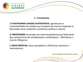 1 - Ferramentas  A)  PLATAFORMA CIDADES SUSTENTÁVEIS , agenda para a sustentabilidade das cidades que incorpora de maneira integrada as dimensões social, ambiental, econômica, política e cultural; B)  INDICADORES  associados aos eixos da plataforma que farão parte dos compromissos de candidatos(as) e prefeitos(as) – 100 básicos e mais de 300 gerais;  C)  BOAS PRÁTICAS . Casos exemplares e referências nacionais e internacionais.  