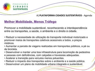A)  PLATAFORMA CIDADES SUSTENTÁVEIS  - Agenda Melhor Mobilidade, Menos Tráfego Promover a mobilidade sustentável, reconhecendo a interdependência entre os transportes, a saúde, o ambiente e o direito à cidade. •  Reduzir a necessidade de utilização do transporte individual motorizado e promover meios de transportes coletivos acessíveis a todos, a preços módicos. • Aumentar a parcela de viagens realizadas em transportes públicos, a pé ou de bicicleta. • Desenvolver e manter uma boa infraestrutura para locomoção de pedestres e pessoas com deficiências, com calçadas e travessias adequadas. • Acelerar a transição para veículos menos poluentes. • Reduzir o impacto dos transportes sobre o ambiente e a saúde pública. • Desenvolver um plano de mobilidade urbana integrado e sustentável. 