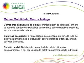 B)  INDICADORES Melhor Mobilidade, Menos Tráfego Corredores exclusivos de ônibus:  Porcentagem de extensão, em km, da rede de corredores exclusivos para ônibus sobre o total de extensão, em km, das vias da cidade. Ciclovias exclusivas* :  Porcentagem de extensão, em km, da rede de ciclovias permanentes e exclusivas* sobre o total de extensão, em km, das vias da cidade. Divisão modal:  Distribuição percentual da média diária dos deslocamentos: a pé, por transporte coletivo e por transporte individual. 