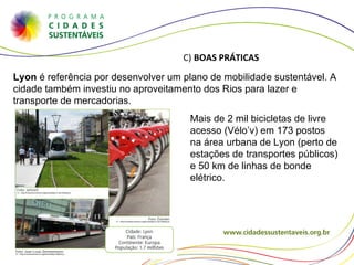 Lyon  é referência por desenvolver um plano de mobilidade sustentável. A cidade também investiu no aproveitamento dos Rios para lazer e transporte de mercadorias. Mais de 2 mil bicicletas de livre acesso (Vélo ’v) em 173 postos na área urbana de Lyon (perto de estações de transportes públicos) e 50 km de linhas de bonde elétrico. C)  BOAS PRÁTICAS 