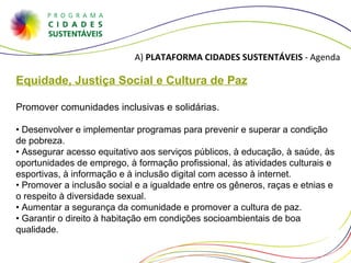 A)  PLATAFORMA CIDADES SUSTENTÁVEIS  - Agenda Equidade, Justiça Social e Cultura de Paz Promover comunidades inclusivas e solidárias. •  Desenvolver e implementar programas para prevenir e superar a condição de pobreza. • Assegurar acesso equitativo aos serviços públicos, à educação, à saúde, às oportunidades de emprego, à formação profissional, às atividades culturais e esportivas, à informação e à inclusão digital com acesso à internet. • Promover a inclusão social e a igualdade entre os gêneros, raças e etnias e o respeito à diversidade sexual. • Aumentar a segurança da comunidade e promover a cultura de paz. • Garantir o direito à habitação em condições socioambientais de boa qualidade.  