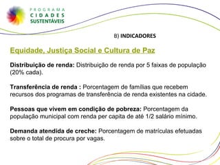 Equidade, Justiça Social e Cultura de Paz Distribuição de renda:  Distribuição de renda por 5 faixas de população (20% cada). Transferência de renda :  Porcentagem de famílias que recebem recursos dos programas de transferência de renda existentes na cidade. Pessoas que vivem em condição de pobreza:  Porcentagem da população municipal com renda per capita de até 1/2 salário mínimo. Demanda atendida de creche:  Porcentagem de matrículas efetuadas sobre o total de procura por vagas. B)  INDICADORES 
