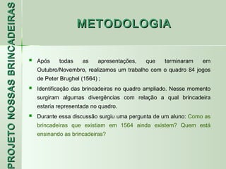 PROJETO NOSSAS BRINCADEIRAS
                                                  METODOLOGIA


                                 Após    todas    as     apresentações,   que   terminaram    em
                                  Outubro/Novembro, realizamos um trabalho com o quadro 84 jogos
                                  de Peter Brughel (1564) ;
                                 Identificação das brincadeiras no quadro ampliado. Nesse momento
                                  surgiram algumas divergências com relação a qual brincadeira
                                  estaria representada no quadro.
                                 Durante essa discussão surgiu uma pergunta de um aluno: Como as
                                  brincadeiras que existiam em 1564 ainda existem? Quem está
 ROJETO




                                  ensinando as brincadeiras?
 