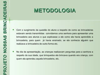 PROJETO NOSSAS BRINCADEIRAS
                                                    METODOLOGIA


                                 Com o surgimento da questão do aluno a respeito de como as brincadeiras
                                  estavam sendo transmitidas convidamos uma senhora para apresentar uma
                                  brincadeira aos alunos e que explicasse a ele como ela havia aprendido a
                                  brincadeira, para quem     já havia ensinado, se ela conhecia alguém que
                                  realizava a brincadeira de outra forma etc.


                                 No dia da apresentação, as crianças realizavam perguntas para a senhora a
                                  respeito da sua idade, que brinquedos ela brincava quando era criança, com
 ROJETO




                                  quem ela aprendeu aquela brincadeira, etc.
 