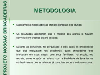 PROJETO NOSSAS BRINCADEIRAS
                                                 METODOLOGIA

                                 Mapeamento inicial sobre as práticas corporais dos alunos;


                                 Os resultados apontaram que a maioria dos alunos já haviam
                                  convivido em creches ou pré escolas;


                                 Durante as conversas, foi perguntado a eles quais as brincadeiras
                                  que eles realizavam nas escolinhas, quais brincadeiras eles
                                  brincavam em suas casas, com seus familiares, na escola, (no
 ROJETO




                                  recreio, antes e após as aulas), com a finalidade de levantar os
                                  conhecimentos que as crianças já possuíam sobre a cultura corporal.
 