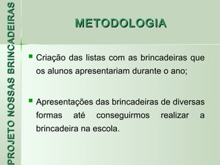 PROJETO NOSSAS BRINCADEIRAS
                                          METODOLOGIA


                               Criação das listas com as brincadeiras que
                                os alunos apresentariam durante o ano;


                               Apresentações das brincadeiras de diversas
                                formas   até   conseguirmos    realizar   a
 ROJETO




                                brincadeira na escola.
 