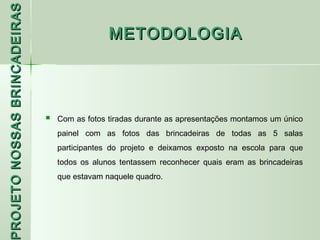PROJETO NOSSAS BRINCADEIRAS
                                               METODOLOGIA




                                 Com as fotos tiradas durante as apresentações montamos um único
                                  painel com as fotos das brincadeiras de todas as 5 salas
                                  participantes do projeto e deixamos exposto na escola para que
                                  todos os alunos tentassem reconhecer quais eram as brincadeiras
                                  que estavam naquele quadro.
 