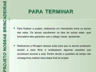PROJETO NOSSAS BRINCADEIRAS
                                            PARA TERMINAR


                                 Para finalizar o projeto, realizamos um intercâmbio entre os alunos
                                  das salas. Os alunos escolheram na lista de outras salas, qual
                                  brincadeira eles gostariam que o colega viesse apresentar.


                                 Realizamos a filmagem dessas aulas para que os alunos pudessem
                                  assistir a esse filme e analisassem algumas questões que
                                  acontecem durante a aula. Porém devido a questões de tempo não
 ROJETO




                                  conseguimos realizar essa etapa final do projeto
 