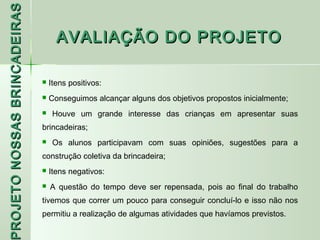 PROJETO NOSSAS BRINCADEIRAS
                                    AVALIAÇÃO DO PROJETO

                                 Itens positivos:
                                 Conseguimos alcançar alguns dos objetivos propostos inicialmente;
                                  Houve um grande interesse das crianças em apresentar suas
                              brincadeiras;
                                  Os alunos participavam com suas opiniões, sugestões para a
                              construção coletiva da brincadeira;
                                 Itens negativos:
 ROJETO




                                 A questão do tempo deve ser repensada, pois ao final do trabalho
                              tivemos que correr um pouco para conseguir concluí-lo e isso não nos
                              permitiu a realização de algumas atividades que havíamos previstos.
 