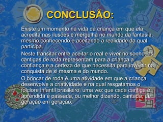 CONCLUSÃO:CONCLUSÃO:
Existe um momento na vida da criança em que elaExiste um momento na vida da criança em que ela
acredita nas ilusões e mergulha no mundo da fantasia,acredita nas ilusões e mergulha no mundo da fantasia,
mesmo conhecendo e aceitando a realidade da qualmesmo conhecendo e aceitando a realidade da qual
participa.participa.
Neste transitar entre aceitar o real e viver no sonho, asNeste transitar entre aceitar o real e viver no sonho, as
cantigas de roda representam para a criança acantigas de roda representam para a criança a
confiança e a certeza de que necessita para investir naconfiança e a certeza de que necessita para investir na
conquista de si mesma e do mundo.conquista de si mesma e do mundo.
O brincar de roda é uma atividade em que a criançaO brincar de roda é uma atividade em que a criança
desenvolve a criatividade e na qual resgatamos odesenvolve a criatividade e na qual resgatamos o
folclore infantil brasileiro, uma vez que cada cantiga éfolclore infantil brasileiro, uma vez que cada cantiga é
aprendida e passada, ou melhor dizendo, cantada, deaprendida e passada, ou melhor dizendo, cantada, de
geração em geração.geração em geração.
 