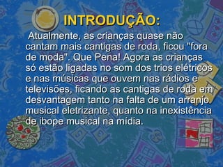 INTRODUÇÃO:INTRODUÇÃO:
Atualmente, as crianças quase nãoAtualmente, as crianças quase não
cantam mais cantigas de roda, ficou "foracantam mais cantigas de roda, ficou "fora
de moda". Que Pena! Agora as criançasde moda". Que Pena! Agora as crianças
só estão ligadas no som dos trios elétricossó estão ligadas no som dos trios elétricos
e nas músicas que ouvem nas rádios ee nas músicas que ouvem nas rádios e
televisões, ficando as cantigas de roda emtelevisões, ficando as cantigas de roda em
desvantagem tanto na falta de um arranjodesvantagem tanto na falta de um arranjo
musical eletrizante, quanto na inexistênciamusical eletrizante, quanto na inexistência
de ibope musical na mídia.de ibope musical na mídia.
 