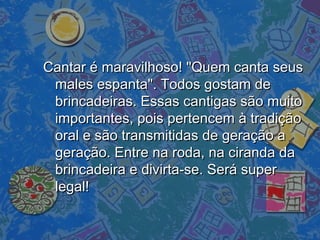 Cantar é maravilhoso! "Quem canta seusCantar é maravilhoso! "Quem canta seus
males espanta". Todos gostam demales espanta". Todos gostam de
brincadeiras. Essas cantigas são muitobrincadeiras. Essas cantigas são muito
importantes, pois pertencem à tradiçãoimportantes, pois pertencem à tradição
oral e são transmitidas de geração aoral e são transmitidas de geração a
geração. Entre na roda, na ciranda dageração. Entre na roda, na ciranda da
brincadeira e divirta-se. Será superbrincadeira e divirta-se. Será super
legal!legal!
 