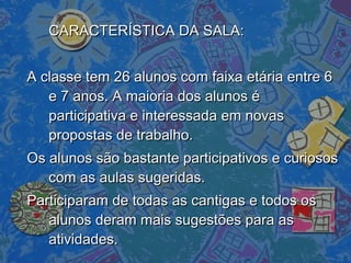 CARACTERÍSTICA DA SALA:CARACTERÍSTICA DA SALA:
A classe tem 26 alunos com faixa etária entre 6A classe tem 26 alunos com faixa etária entre 6
e 7 anos. A maioria dos alunos ée 7 anos. A maioria dos alunos é
participativa e interessada em novasparticipativa e interessada em novas
propostas de trabalho.propostas de trabalho.
Os alunos são bastante participativos e curiososOs alunos são bastante participativos e curiosos
com as aulas sugeridas.com as aulas sugeridas.
Participaram de todas as cantigas e todos osParticiparam de todas as cantigas e todos os
alunos deram mais sugestões para asalunos deram mais sugestões para as
atividades.atividades.
 