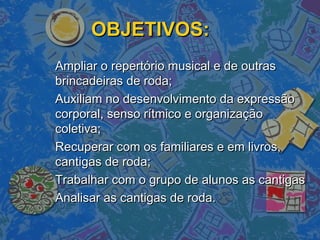 OBJETIVOS:OBJETIVOS:
Ampliar o repertório musical e de outrasAmpliar o repertório musical e de outras
brincadeiras de roda;brincadeiras de roda;
Auxiliam no desenvolvimento da expressãoAuxiliam no desenvolvimento da expressão
corporal, senso rítmico e organizaçãocorporal, senso rítmico e organização
coletiva;coletiva;
Recuperar com os familiares e em livros,Recuperar com os familiares e em livros,
cantigas de roda;cantigas de roda;
Trabalhar com o grupo de alunos as cantigasTrabalhar com o grupo de alunos as cantigas
Analisar as cantigas de roda.Analisar as cantigas de roda.
 