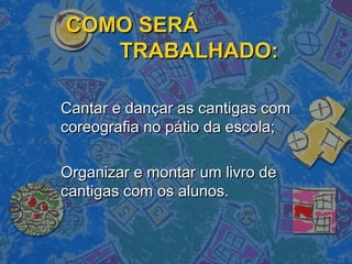 COMO SERÁCOMO SERÁ
TRABALHADO:TRABALHADO:
Cantar e dançar as cantigas comCantar e dançar as cantigas com
coreografia no pátio da escola;coreografia no pátio da escola;
Organizar e montar um livro deOrganizar e montar um livro de
cantigas com os alunos.cantigas com os alunos.
 