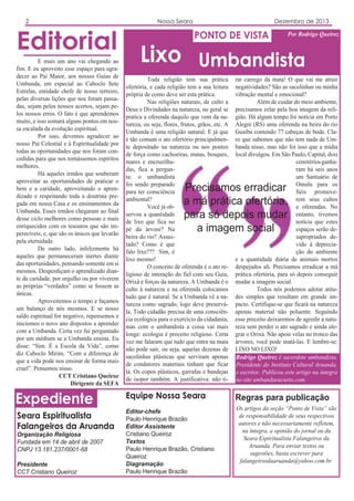 2

Editorial
E mais um ano vai chegando ao
fim. E eu aproveito esse espaço para agradecer ao Pai Maior, aos nossos Guias de
Umbanda, em especial ao Caboclo Sete
Estrelas, entidade chefe de nosso terreiro,
pelas diversas lições que nos foram passadas, sejam pelos nossos acertos, sejam pelos nossos erros. O fato é que aprendemos
muito, e isso somará alguns pontos em nossa escalada da evolução espiritual.
Por isso, devemos agradecer ao
nosso Pai Celestial e à Espiritualidade por
todas as oportunidades que nos foram concedidas para que nos tornássemos espíritos
melhores.
Há aqueles irmãos que souberam
aproveitar as oportunidades de praticar o
bem e a caridade, aproveitando o aprendizado e respeitando toda a doutrina pregada em nossa Casa e os ensinamentos da
Umbanda. Esses irmãos chegaram ao final
desse ciclo melhores como pessoas e mais
enriquecidos com os tesouros que são imperecíveis, e, que são os únicos que levarão
pela eternidade.
De outro lado, infelizmente há
aqueles que permaneceram inertes diante
das oportunidades, pensando somente em si
mesmos. Desperdiçam o aprendizado diante da caridade, por orgulho ou por viverem
as próprias “verdades” como se fossem as
únicas.
Aproveitemos o tempo e façamos
um balanço de nós mesmos. E se nosso
saldo espiritual for negativo, repensemos e
iniciemos o novo ano dispostos a aprender
com a Umbanda. Certa vez fui perguntado
por um médium se a Umbanda ensina. Eu
disse: “Sim. É a Escola da Vida”, como
diz Caboclo Mirim. “Com a diferença de
que a vida pode nos ensinar de forma mais
cruel”. Pensemos nisso.
CCT Cristiano Queiroz
Dirigente da SEFA

Nossa Seara

Dezembro de 2013

PONTO DE VISTA

Por Rodrigo Queiroz

Lixo Umbandista
Toda religião tem sua prática
ofertória, e cada religião tem a sua leitura
própria de como deve ser esta prática.
Nas religiões naturais, de culto a
Deus e Divindades na natureza, no geral se
pratica a oferenda daquilo que vem da natureza, ou seja, flores, frutos, grãos, etc. A
Umbanda é uma religião natural. E já que
é tão comum o ato ofertório principalmente depositado na natureza ou nos pontos
de força como cachoeiras, matas, bosques,
mares e encruzilhadas, fica a pergunta: o umbandista
foi sendo preparado
para ter consciência
ambiental?
Você já observou a quantidade
de lixo que fica no
pé da árvore? Na
beira do rio? Assustado? Como é que
falo lixo??? Sim, é
lixo mesmo!
O conceito de oferenda é o ato religioso de interação do fiel com seu Guia,
Orixá e forças da natureza. A Umbanda é o
culto à natureza e na oferenda colocamos
tudo que é natural. Se a Umbanda vê a natureza como sagrado, logo deve preservála. Todo cidadão precisa de uma consciência ecológica para o exercício da cidadania,
mas com o umbandista a coisa vai mais
longe: ecologia é preceito religioso. Certa
vez me falaram que tudo que entra na mata
não pode sair, ou seja, aquelas dezenas de
sacolinhas plásticas que serviram apenas
de condutores materiais tinham que ficar
lá. Os copos plásticos, garrafas e bandejas
de isopor também. A justificativa: não ti-

rar carrego da mata! O que vai me atrair
negatividades? São as sacolinhas ou minha
vibração mental e emocional?
Além de cuidar do meio ambiente,
precisamos zelar pela boa imagem da religião. Há algum tempo foi notícia em Porto
Alegre (RS) uma oferenda na beira do rio
Guaíba contendo 77 cabeças de bode. Claro que sabemos que não tem nada de Umbanda nisso, mas não foi isso que a mídia
local divulgou. Em São Paulo, Capital, dois
cemitérios ganharam há seis anos
um Santuário de
Omulu para os
fiéis promoverem seus cultos
e oferendas. No
entanto, tivemos
notícia que estes
espaços serão desapropriados devido à depreciação do ambiente
e a quantidade diária de animais mortos
despejados ali. Precisamos erradicar a má
prática ofertória, para só depois conseguir
mudar a imagem social.
Todos nós podemos adotar atitudes simples que resultam em grande impacto. Certifique-se que ficará na natureza
apenas material não poluente. Seguindo
esse preceito deixaremos de agredir a natureza sem perder o ato sagrado e ainda alegrar o Orixá. Não apoie velas no tronco das
árvores, você pode matá-las. E lembre-se:
LIXO NO LIXO!
Rodrigo Queiroz é sacerdote umbandista,
Presidente do Instituto Cultural Aruanda,
e escritor. Publicou este artigo na íntegra
no site umbandaeucurto.com.

Expediente

Equipe Nossa Seara

Regras para publicação

Seara Espiritualista
Falangeiros da Aruanda

Editor-chefe
Paulo Henrique Brazão
Editor Assistente
Cristiano Queiroz
Textos
Paulo Henrique Brazão, Cristiano
Queiroz
Diagramação
Paulo Henrique Brazão

Os artigos da seção “Ponto de Vista” são
de responsabilidade de seus respectivos
autores e não necessariamente refletem,
na íntegra, a opinião do jornal ou da
Seara Espiritualista Falangeiros da
Aruanda. Para enviar textos ou
sugestões, basta escrever para
falangeirosdaaruanda@yahoo.com.br.

Organização Religiosa
Fundada em 14 de abril de 2007
CNPJ 13.181.237/0001-68
Presidente
CCT Cristiano Queiroz

Precisamos erradicar
a má prática ofertória,
para só depois mudar
a imagem social

 