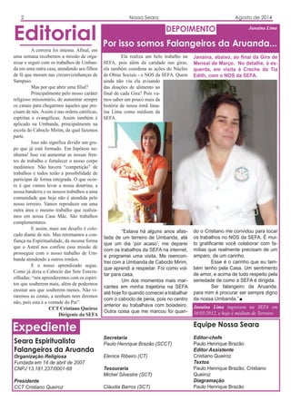 Ela realiza um belo trabalho na
SEFA, pois além da caridade nas giras,
ela também coordena as ações do Núcleo
de Obras Sociais - o NOS da SEFA. Quem
ainda não viu ela avisando
das doações de alimento ao
final de cada Gira? Pois va-
mos saber um pouco mais da
história de nossa irmã Jana-
ína Lima como médium da
SEFA.
Expediente
Seara Espiritualista
Falangeiros da Aruanda
Organização Religiosa
Fundada em 14 de abril de 2007
CNPJ 13.181.237/0001-68
Presidente
CCT Cristiano Queiroz
Equipe Nossa Seara
Editor-chefe
Paulo Henrique Brazão
Editor Assistente
Cristiano Queiroz
Textos
Paulo Henrique Brazão, Cristiano
Queiroz
Diagramação
Paulo Henrique Brazão
Editorial DEPOIMENTO
2 Nossa Seara Agosto de 2014
A correria foi intensa. Afinal, em
uma semana recebemos a missão de orga-
nizar e seguir com os trabalhos de Umban-
da em uma outra casa, atendendo aos filhos
de fé que moram nas circunvizinhanças de
Sampaio.
Mas por que abrir uma filial?
Principalmente pelo nosso caráter
religioso missionário, de aumentar sempre
os canais para chegarmos àqueles que pre-
cisam de nós. Assim é nas ordens católicas,
espíritas e evangélicas. Assim também é
aplicado na Umbanda, principalmente na
escola do Caboclo Mirim, da qual fazemos
parte.
Isso não significa dividir um gru-
po que já está formado. Em hipótese ne-
nhuma! Isso vai aumentar as nossas fren-
tes de trabalho e fortalecer o nosso corpo
mediúnico. Não haverá “competição” de
trabalhos e todos terão a possibilidade de
participar de forma integrada. O que ocor-
re é que vamos levar a nossa doutrina, a
nossa bandeira e os nossos trabalhos a uma
comunidade que hoje não é atendida pelo
nosso terreiro. Vamos reproduzir em uma
outra área o mesmo trabalho que realiza-
mos em nossa Casa Mãe. São trabalhos
complementares.
E assim, mais um desafio é colo-
cado diante de nós. Mas retornamos a con-
fiança na Espiritualidade, da mesma forma
que o Astral nos confiou essa missão de
prosseguir com o nosso trabalho de Um-
banda atendendo a outros irmãos.
E o nosso aprendizado segue.
Como já dizia o Caboclo das Sete Esncru-
zilhadas: “nós aprenderemos com os espíri-
tos que souberem mais, além de podermos
ensinar aos que souberem menos. Não vi-
raremos as costas, a nenhum nem diremos
não, pois esta é a vontade do Pai”.
CCT Cristiano Queiroz
Dirigente da SEFA
Por isso somos Falangeiros da Aruanda...
Janaína Lima
Janaína Lima ingressou na SEFA em
16/05/2012, e hoje é médium de Terreiro.
Secretaria
Paulo Henrique Brazão (SCCT)
Elenice Ribeiro (CT)
Tesouraria
Michel Silvestre (SCT)
Cláudia Barros (SCT)
“Estava há alguns anos afas-
tada de um terreiro de Umbanda, até
que um dia ‘por acaso’, me deparei
com os trabalhos da SEFA na internet,
e programei uma visita. Me reencon-
trei com a Umbanda de Caboclo Mirim,
que aprendi a respeitar. Foi como vol-
tar para casa.
Um dos momentos mais mar-
cantes em minha trajetória na SEFA
até hoje foi quando comecei a trabalhar
com o caboclo de pena, pois no centro
anterior eu trabalhava com boiadeiro.
Outra coisa que me marcou foi quan-
do o Cristiano me convidou para tocar
os trabalhos no NOS da SEFA. É mui-
to gratificante você colaborar com fa-
mílias que realmente precisam de um
amparo, de um carinho.
Esse é o carinho que eu tam-
bém tenho pela Casa. Um sentimento
de amor, e acima de tudo respeito pela
seriedade de como a SEFA é dirigida.
Ser falangeiro da Aruanda,
para mim é procurar ser sempre digno
da nossa Umbanda.”
Janaína, abaixo, ao final da Gira de
Mensal de Março. No detalhe, à es-
querda, em visita à Creche da Tia
Edith, com o NOS da SEFA.
 