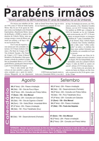 SetembroAgosto
03 (4ª feira) - 20h - Passe e Irradiação
06 (Sáb) - 16h - Desenvolvimento (Fechado)
10 (4ª feira) - 20h - Consulta com Pretos Velhos
13 (Sáb) - 16h - Povo Trabalhador (Exu)
17 (4ª feira) - 20h - Consulta com Caboclos
21 (Dom) - 15h - Gira Mensal
24 (4ª feira) - 20h - Passe e Irradiação
27 (Sáb) - 15h - Festa das Ibejadas
Calendário
06 (4ª feira) - 20h - Passe e Irradiação
09 (Sáb) - 16h - Gira de Povo d’Água
13 (4ª feira) - 20h - Consulta com Pretos Velhos
17 (Dom) - 15h - Gira Mensal
20 (4ª feira) - 20h - Consulta com Caboclos
23 (Sáb) - 16h - Gira de Ciganos e Oriente*
24 (Dom) - 15h - Visita Oficial - Irmandade Mirim
27 (4ª feira) - 20h - Passe e Irradiação
30 (Sáb) - 16h - Povo Trabalhador (Exu)
4 Nossa Seara Agosto de 2014
Parabéns irmãosTerreiro padrinho da SEFA comemora 51 anos de trabalhos na Lei de Umbanda
Ela iniciou seus trabalhos de fato
em 1959, como 21ª filial da Tenda Espírita
Mirim. Mas foi em 18 de agosto de 1963
que se deu a sua fundação como Irmandade
Espiritualista e Beneficente Mirim. Apesar
da desfiliação, a IEBM se manteve fiel à
doutrina do Caboclo Mirim, tanto que
carrega consigo o nome do Mestre que
muito nos ensinou, e até hoje o faz,
na sua Escola da Vida.
Em 51 anos de trajetória, a
casa passou por três comandos an-
teriores: CCT Paulo (Caboclo Ubi-
ratan e Pai Raiel do Congo), CCT
Vito (Caboclo Yucatán e Pai Tomé
do Congo) e CCT Jumar (Caboclo
Boiadeiro e Pai Benedito). Hoje quem
assume a missão de conduzir os traba-
lhos na Irmandade Mirim é a CCT Mar-
gareth Ribeiro, guiada pela Cabocla Najara
e pela Vovó Cambinda da Angola.
“Essa é uma missão que Oxalá
colocou em meu caminho e, graças a Ele,
estou contando com o apoio de muitos”,
afirmou Margareth, em um depoimento
*ATENÇÃO - Devido ao cancelamento da Gira de Ciganos e Povo do Oriente no mês de Julho, por causa
da Copa do Mundo, a Gira foi transferida para o dia 23 de agosto, substituindo a Gira de Caboclos e Boia-
deiros. Para confirmar dia e hora das atividades, ligue: (21) 99266-3786.
dado ao Jornal Nossa Seara, logo no início
de sua trajetória no comando da Casa.
ASEFAtem uma ligação muito es-
treita com a Irmandade Mirim, e isso não é
02 (Sáb) - 16h - Desenvolvimento (Fechado) 07 (Dom) - 15h - Gira Mensal
15 (2ª feira) - 20h - Passe e Irradiação
29 (2ª feira) - 20h - Consulta com Pretos Velhos
MatrizSampaio
de hoje. Na fundação do terreiro, em 1963,
estava presente a Sra. Deonézia Coimbra
Dolores, avó do CCT Cristiano Queiroz.
Foi também na IEBM que o dirigente da
SEFA foi batizado na Lei de Umbanda,
ainda recém-nascido, em 1977. E 30 anos
depois, no mesmo terreiro, se consagrou
médium de 7º grau, Comandante Che-
fe de Terreiro. Hoje, Cabocla Najara
e Caboclo Sete Estrelas trabalham
lado a lado, como “velhos conhe-
cidos” no astral, e os médiuns das
duas casas acabam formando uma
só família, em comunhão na fé que
os movem.
“Estar presente nas Giras da Ir-
mandade é sempre um motivo de mui-
ta alegria. Me traz tranquilidade, paz e
serenidade, como diz a própria Cabocla
Najara. E todos da SEFA se sentem em
casa lá”, afirma o CCT Cristiano Queiroz
A Gira festiva de aniversário do
terreiro do bairro do Mutuá, em São Gon-
çalo, acontecerá no dia 24 de agosto, a par-
tir das 15h.
 