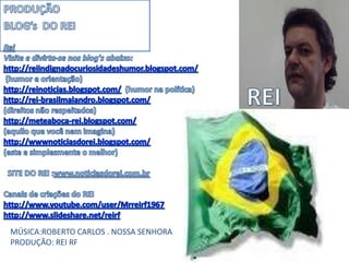 PRODUÇÃO BLOG’s  DO REIReiVisite e divirta-se nos blog's abaixo:http://reiindignadocuriosidadeshumor.blogspot.com/ (humor e orientação)http://reinoticias.blogspot.com/  (humor na política)http://rei-brasilmalandro.blogspot.com/   (direitos não respeitados)http://meteaboca-rei.blogspot.com/  (aquilo que você nem imagina)http://wwwnoticiasdorei.blogspot.com/  (este e simplesmente o melhor)   SITE DO REI :www.noticiasdorei.com.brCanais de criações do REIhttp://www.youtube.com/user/Mrreirf1967http://www.slideshare.net/reirf REIMÚSICA:ROBERTO CARLOS . NOSSA SENHORAPRODUÇÃO: REI RF