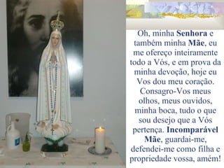 Oh, minha  Senhora  e também minha  Mãe , eu me ofereço inteiramente todo a Vós, e em prova da minha devoção, hoje eu Vos dou meu coração. Consagro-Vos meus olhos, meus ouvidos, minha boca, tudo o que sou desejo que a Vós pertença.  Incomparável   Mãe , guardai-me, defendei-me como filha e propriedade vossa, amém! 