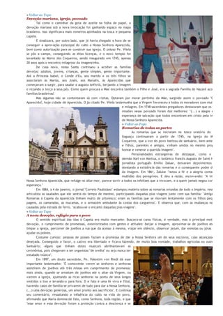 de intercessão de Maria Santíssima para desatar das prisões do pecado as pessoas arrependidas.
» Voltar ao   Topo
Devoção mariana, igreja, povoado
       Tal como o caminhar da gota de azeite na folha de papel, a
devoção mariana sob a nova invocação foi ganhando espaço no mapa
brasileiro. Isso significava mais romeiros apinhados na tosca e pequena
capela.
       E sinalizava, por outro lado, que já havia chegado a hora de se
conseguir a aprovação episcopal do culto a Nossa Senhora Aparecida,
bem como autorização para se construir sua igreja. O zeloso Pe. Vilela
se pôs a campo, conseguindo as ditas licenças, e o novo templo foi
levantado no Morro dos Coqueiros, sendo inaugurado em 1745, apenas
28 anos após o encontro milagroso da imagenzinha.
       De casa nova, nossa Santa continuou a acolher as famílias
devotas: adultos, jovens, crianças, gente simples, gente importante.
Até a Princesa Isabel, o Conde d'Eu, seu marido e os três filhos se
associaram às Marias, aos Josés, aos Manuéis, às Aparecidas que
começavam a surgir, para saudar a augusta Anfitriã, beijando a imagem
e rezando o terço a seus pés. Como quem procura a Mãe encontra também o Filho e José, era a sagrada Família de Nazaré acolhendo
famílias brasileiras!
       Mas algumas não se contentaram só com visitas. Optaram por morar pertinho da Mãe, surgindo assim o povoado "Capela d
Aparecida!, hoje cidade de Aparecida. O já citado Pe. Vilela testemunha que a Virgem favoreceu a todos os moradores com muitas graç
                                                                  e milagres. Em 1748 sacerdotes pregadores destacaram que os frutos d
                                                                  missões nesse povoado foram dos melhores: "(...) a alegre e jubilo
                                                                  esperança de salvação que todos encontram em cristo pela intercessã
                                                                  de Nossa Senhora Aparecida.
                                                                  » Voltar ao Topo
                                                                  Romarias de todas as partes
                                                                           As romarias que se iniciaram no tosco oratório do Porto d
                                                                    Itaguaçu continuaram a partir de 1745, na igreja do Morro d
                                                                    Coqueiros, que a voz do povo batizou de santuário, bem antes de "pa
                                                                    e filhos, parentes e amigos, vinham unidos no mesmo propósito d
                                                                    honrar e venerar a querida Imagem".
                                                                           Personalidades estrangeiras de destaque, como o cientis
                                                                    alemão Karl von Martius, o botânico francês Augusto de Saint Hilaire e
                                                                    jornalista português Emílio Zaluar, deixaram depoimentos escrito
                                                                    atestando a existência das romarias e o consequente poder de atraçã
                                                                    da imagem. Em 1861, Zaluiar "notou a fé e a alegria contagiante d
                                                                    multidão dos peregrinos. E deu a razão, escrevendo: "A imagem d
Nossa Senhora Aparecida, que refulge no altar-mor, parece sorrir a todos os infelizes que a invocam, e a quem jamais negou consolação
esperança."
        Em 1884, a 4 de janeiro, o jornal "Correio Paulistano" estampou matéria sobre as romarias oriundas de todo o Império, ressaltando
articulista as saudades que ele sentia do tempo de menino, participando daquelas pias viagens junto com sua família: "Antigamente
Romarias à Capela da Aparecida tinham muito de pitoresco; eram as famílias que se moviam lentamente com os filhos pequenos,
pagens, os camaradas, as mucamas, e o armazém ambulante às costas dos cargueiros". E observa que, com as mudanças nos hábit
causadas pela estrada de ferro, "acabou-se o encanto daquelas pias viagens".
» Voltar ao Topo
A nova devoção, refúgio para o povo
        O sentido espiritual das idas à Capela era muito marcante. Buscava-se curas físicas, é verdade, mas o principal motivo era
devoção, o cumprimento de promessas, exteriorizados com gestos e atitudes: beijar a imagem, aproximar-se de joelhos até o alta
limpar a igreja, percorrer de joelhos a rua que dá acesso à mesma, viajar em silêncio, observar jejum, dar esmolas ou jóias à Capel
ajudar os pobres.
        Costume curioso: pessoas de posses faziam a promessa de dar a Nossa Senhora um de seus escravos, caso alcançasse a graç
desejada. Conseguido o favor, o cativo era libertado e ficava fazendo, de muito boa vontade, trabalhos agrícolas ou outros para
Santuário; alguns que tinham dotes musicais abrilhantavam as
cerimônias, pois chegavam a ser organistas "de orelha" ou seja nunca ter
estudado música".
        Em 1897, um douto sacerdote, Pe. Valentim von Riedl dá esse
importante testemunho: "É comovente verem´se senhores e senhoras
assistirem de joelhos até três missas em cumprimento de promessa;
mais ainda, quando se arrastam de joelhos até o altar da Virgem, ou
varrem a igreja, ajuntando as ricas senhoras na ponta de seus longos
vestidos o lixo e levando-o para fora. D e fato é uma fé viva e filial,
havendo casos de família se privarem de tudo para dar a Nossa Senhora,
(...) uma devoção generosa, um amor pronto aos sacrifícios". E continua
seu comentário, ressaltando a influência do culto na vida do povo,
afirmando que Maria domina de fato, como Senhora, toda região, e que
"esse amor e essa devoção foram a proteção contra a descrença e se
 