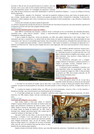 "esse amor e essa devoção foram a proteção contra a descrença e se
tornaram o filão de ouro de sua perseverança na fé católica. Sem esta
devoção, teria o povo caído na mais completa indiferença religiosa (...)
A razão fundamental, porém, foi a mensagem de esperança e salvação
que a Mãe de Deus comunicava a seus filhos abandonados e carentes de assistência religiosa (...) o povo se refugiou na devoção a Nos
Senhora Aparecida.
       Historicamente - segundo o Pe. Brustoloni - essa falta de assistência religiosa se deveu, pelo menos em grande parte, ao fato d
que o Estado, durante quase um século, interferia nos assuntos da Igreja do Brasil, limitando-lhe a liberdade. O governo das diocese
paróquias e ordens religiosas, bem como a formação de novos sacerdotes ficaram prejudicados, o que dificultou o desabrochar da vid
cristã do povo.
       Citemos dois exemplos da própria Capela da Aparecida:
1) o dinheiro das generosas esmolas dos devotos era administrado por funcionários do governo, pois estes detinham a gerência da capela
2) Passaram-se 50 anos sem que fosse pregada nenhuma missão.
» Voltar ao Topo
Missionários alemães põem a casa em ordem...
       Após 1889 foi normalizada essa situação, e pôde-se iniciar a renovação na fé e na disciplina, tão almejada pela Igreja. Como
sacerdotes eram - pelos motivos expostos - poucos e insuficientemente empenhados na evangelização, os bispos recorreram
congregações religiosas européias.
       E para a Capela de Aparecida, vieram da Alemanha, em 1894, dois padres redentoristas e três irmãos leigos. Com o carism
missionário que lhes é característico, os zelosos filhos de Santo Afonso de Ligório se adaptaram logo Às peculiaridades de nosso povo,
começaram a dar vida nova à comunidade aparecidense. Esta correspondeu às expectativas, tributando-lhes toda admiração e apoio.
       Com a chegada dos padres alemães - observa Zilda Ribeiro - tudo mudou no Santuário e na Paróquia de Aparecida. Em 1897 o P
Valentim von Riedl escrevia: "Antes da nossa chegada não havia culto organizado, não havia missa diariamente e muito menos se atendia
confissões."
                                                                                Os metódicos alemães instituíram horários para as missa
                                                                         confissões e atendimentos, e colocaram ordem nas procissõe
                                                                         etc. Sobretudo tocaram os corações dos fiéis com o pão de um
                                                                         palavra autenticamente evangélica mais simples, que até os ma
                                                                         rudes entendiam. Seus louvores a Nossa Senhora eram mui
                                                                         apreciados pelo povo.
                                                                                Os redentoristas reforçados com a chegada de ma
                                                                         colegas fundaram um seminário e puderem promover missões n
                                                                         cidades e povoados vizinhos, irradiando assim a renovaçã
                                                                         espiritual sobre o bom povo de Deus.
                                                                                E sobretudo foram consolidando o Santuário como o nos
                                                                         mais importante centro de peregrinação, o que desfechou n
                                                                         solene coroação da imagem em 1904. O título de basílica é dad
                                                                         ao Santuário em 1908. Novo templo construído, de 1955 a 198
                                                                         sendo chamado de Basílica Nova.
                                                                         » Voltar ao Topo
                                                                       Inúteis manifestações de ódio
                                                                               Como não poderia deixar de ser, os que não gostam d
                                                                        nossa Mãe celeste deixaram as marcas de seu ódio gratuito.
       1 -Um deles foi um homem de Cuiabá, que se dizia ateu, e quis entrar a cavalo na igreja para desafiar Nossa Senhora, mas nã
conseguiu. As patas do animal grudaram-se nas pedras. Ele pediu perdão a maria e dirigiu-se, contrito, à imagem para rezar. Isso foi e
1866.
       2 - A quebra da imagem na Basílica Velha, em 1978, por um jovem protestante, comoveu o País, e só fez aumentar o amor d
brasileiros à sua Mãe, que a reentronizaram com manifestações de fé e entusiasmo.
       3 - O sacrílego pontapé que um pastor "evangélico" desfechou numa imagem de Nossa Senhora Aparecida, em pleno program
televisivo, em 1995, abalou a Nação, mas não a devoção do seu
povo.
» Voltar ao Topo
Torrentes de milagres: os ex-votos
       Haja tempo, papel e tinta para relatar os inúmeros
milagres e graças obtidos pela intercessão da Senhora saída das
águas, para brasileiras e brasileiros de todas as classes, raças e
idades. Desde a menina de Jaboticabal, cega de nascença, que
ao chegar diante da Capela de Aparecida, em 1874, passa a
enxergar e diz: "Mamãe, que bonita igreja!" até a mulher que foi
curada de trombose em São Paulo, em 1984.
       Mas quem quiser ler esse relato, vá até enorme Salão das
Promessas, e consulte o livro sem palavras que existe lá: os
milhares de ex-votos, ou sejam objetos que exprimem gratidão
pelos milagres acontecidos. Aqui, um par de muletas, inúteis
agora ao antigo usuário; lá, a escultura de um braço miraculado;
acolá, peça de carro do acidente fatal que não matou; ao lado,
desenho de uma máquina quase assassina.
       Quantos dramas envolvendo famílias inteiras, que nossa Mãe Aparecida solucionou, "estendendo seu olhar sobre nós e nosso lar
Saibamos ver os oceanos de misericórdia que estão por detrás desses ex-votos.
 