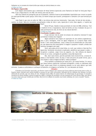 Saibamos ver os oceanos de misericórdia que estão por detrás desses ex-votos.
» Voltar ao Topo
Os Papas e Aparecida
       Com alegria mencionamos que a instituição de Nossa Senhora Aparecida como Padroeira do Brasil foi feita pelo Papa Pio XI e
1930. E que o Papa Paulo VI, em 1967, lhe ofertou uma rosa de ouro.
       Além dos milhares de peregrinos que por lá passaram, inúmeras foram as personalidades importantes que vieram se ajoelhar aos p
de nossa querida Mãe e pedir graças. Entre estas, ao mesmo tempo que rezaram, prestigiaram o Santuário com suas honrosas presenças,
Papas:
       João Paulo II, que veio em julho de 1980, e nos deixou esse precioso testemunho: "Aqui pulsa, há mais de dois séculos, o coraçã
católico do Brasil. Meta de incessantes peregrinações vindas de todo o país, Aparecida é como disse alguém, a "capital espiritual d
                                               Brasil".
                                                       Bento XVI que, falando à nossa juventude em maio de 2008, enfatizou: "Sede home
                                              e mulheres livres e responsáveis; fazei da família um foco irradiador de paz e de alegri
                                               sede promotores da vida, do início ao seu natural declínio".
                                               » Voltar ao Topo
                                                     Conclusão: confiar e Orar
                                                       O que está por trás do poder de atração dos santuários marianos? O esplendor d
                                               cerimônias? A beleza das imagens?
                                                       Alguns santuários tem origem em aparições de uma senhora esplendorosa, que tra
                                               para o povo mensagens, fonte de águas milagrosas ou a própria efígie estampada e
                                               tecido. E até cenas grandiosas, como a dança do sol presenciada por uma multidão. Ma
                                               por que Aparecida atrai tanta gente? A imagem é pequena e simples, achada num rio, se
                                               nenhuma mensagem nem nada.
                                                       Você, que acabou de ler estas linhas, ou você, que conhece a Sala das Promessas e
                                               Aparecida, facilmente encontrará a explicação: paralíticos que passam a andar, surdos qu
                                               recuperam a audição, cegos livres da cegueira, etc. São milhares de depoimentos e
                                               forma de ex-votos, carregados de gratidão a nossa Mãe Aparecida!
                                                       Mas, não é para menos, pois Ela aprendeu numa escola divina, a escola de Jesus qu
                                               passou a vida fazendo o bem. Ou seja, é mais uma prova do poder divino, que através d
                                               uma simples e rústica imagem de Maria, realiza prodígios!
                                                       Prova também a predileção por nosso povo, por nossas famílias. E é uma garantia d
                                               que Nossa Senhora Aparecida continuará protegendo a todos os habitantes deste imen
                                               Brasil, sejam quais forem os problemas pessoais ou de outro gênero que tenhamos qu
enfrentar. A palavra confortadora é confiança! (A Padroeira, os milagres e as famílias, Pe. Luiz Alexandre de Souza)
                                                                         Oração:
       Ó Senhora da Conceição Aparecida, que fizestes tantos milagres que comprovam Vossa poderosa intercessão junto ao Pai, ao Filho e a
Espírito Santo, obtende para nossas famílias as graças de que tanto necessitam. Defendei-nos da violência, das doenças, do desemprego,
sobretudo do pecado, que nos afasta de Vós. Protegei nossos filhos de tantos fatores de deformação da juventude. E concedei a todos
membros de nossas famílias a graça de poderem trilhar o caminho de perfeição e de paz ensinado por Vosso Divino Filho, que afirmou: "Diss
vos estas coisas para que tenhais paz em Mim. Haveis de ter aflições no mundo; mas tende confiança, Eu venci o mundo!" Amém.
» Voltar ao Topo




Arautos do Evangelho - http://www.arautos.org.br/especial/20315/Nossa-Senhora-Aparecida--mae-da-familia-brasileira.html
 