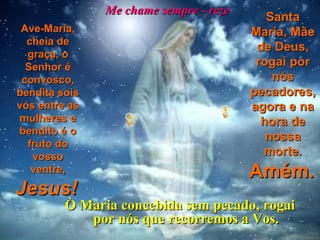 Me chame sempre - reze Ave-Maria, cheia de graça, o Senhor é convosco, bendita sois vós entre as mulheres e bendito é o fruto do vosso ventre,   Jesus!   Santa Maria, Mãe de Deus, rogai por nós pecadores, agora e na hora de nossa morte.   Amém.   Ò Maria concebida sem pecado, rogai por nós que recorremos a Vos. 
