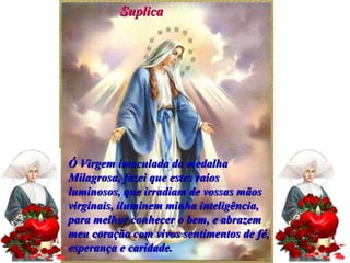Suplica Ó Virgem imaculada da medalha Milagrosa, fazei que estes raios luminosos, que irradiam de vossas mãos virginais, iluminem minha inteligência, para melhor conhecer o bem, e abrazem meu coração com vivos sentimentos de fé, esperança e caridade. 