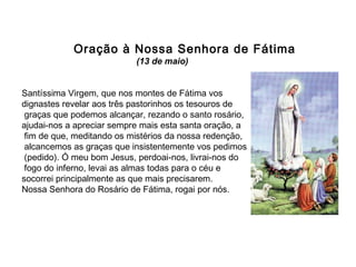 Oração à Nossa Senhora de Fátima
(13 de maio)
Santíssima Virgem, que nos montes de Fátima vos
dignastes revelar aos três pastorinhos os tesouros de
graças que podemos alcançar, rezando o santo rosário,
ajudai-nos a apreciar sempre mais esta santa oração, a
fim de que, meditando os mistérios da nossa redenção,
alcancemos as graças que insistentemente vos pedimos
(pedido). Ó meu bom Jesus, perdoai-nos, livrai-nos do
fogo do inferno, levai as almas todas para o céu e
socorrei principalmente as que mais precisarem.
Nossa Senhora do Rosário de Fátima, rogai por nós.

 