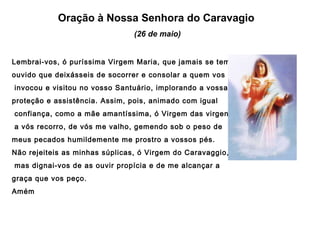 Oração à Nossa Senhora do Caravagio
(26 de maio)
Lembrai-vos, ó puríssima Virgem Maria, que jamais se tem
ouvido que deixásseis de socorrer e consolar a quem vos
invocou e visitou no vosso Santuário, implorando a vossa
proteção e assistência. Assim, pois, animado com igual
confiança, como a mãe amantíssima, ó Virgem das virgens,
a vós recorro, de vós me valho, gemendo sob o peso de
meus pecados humildemente me prostro a vossos pés.
Não rejeiteis as minhas súplicas, ó Virgem do Caravaggio,
mas dignai-vos de as ouvir propícia e de me alcançar a
graça que vos peço.
Amém

 