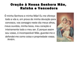 Oração à Nossa Senhora Mãe,
Rainha e Vencedora
Ó minha Senhora e minha Mãe! Eu me ofereço
todo a vós e, em prova de minha devoção para
convosco, vos consagro neste dia meus olhos,
meus ouvidos, minha boca, meu coração e
inteiramente todo o meu ser. E porque assim
sou vosso, ó incomparável Mãe, guardai-me e
defendei-me como coisa e propriedade vossa.
Amém.

 