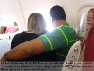 Para não fazermos escala em São Paulo, saímos de Brasília. Foram um pouco mais de
3 horas de voo para desembarcamos no aeroporto de Recife –PE. De lá seguimos para
Maragogi em Alagoas em um carro alugado.
 