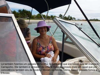 Lá também fizemos um passeio de lancha. O barqueiro que era nosso guia se chamava
Carrapicho. Ele também é vereador da cidade. Estava conosco mais um casal que por
coincidência também era de Goiânia! Moram no Alto da Glória. Nesse passeio fomos a
3 locais:
 