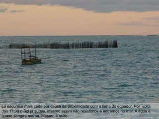 Lá escurece mais cedo por causa da proximidade com a linha do equador. Por volta
das 17:30 o Sol já sumiu. Mesmo assim não resistimos e entramos no mar. A água é
quase sempre morna. Mesmo à noite.
 