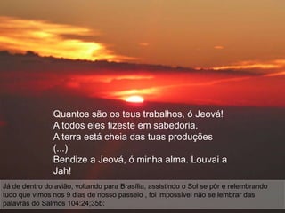 Quantos são os teus trabalhos, ó Jeová!
                A todos eles fizeste em sabedoria.
                A terra está cheia das tuas produções
                (...)
                Bendize a Jeová, ó minha alma. Louvai a
                Jah!
Já de dentro do avião, voltando para Brasília, assistindo o Sol se pôr e relembrando
tudo que vimos nos 9 dias de nosso passeio , foi impossível não se lembrar das
palavras do Salmos 104:24;35b:
 