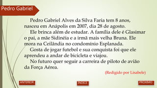 Pedro Gabriel Alves da Silva Faria tem 8 anos,
nasceu em Anápolis em 2007, dia 28 de agosto.
Ele brinca além de estudar. A família dele é Glasimar
o pai, a mãe Sidinéia e a irmã mais velha Bruna. Ele
mora na Ceilândia no condomínio Esplanada.
Gosta de jogar futebol e sua conquista foi que ele
aprendeu a andar de bicicleta e viajou.
No futuro quer seguir a carreira de piloto de avião
da Força Aérea.
(Redigido por Lisabele)
Pedro Gabriel
PRÓXIMOANTERIOR ÍNDICE
 