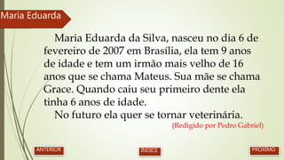 Maria Eduarda da Silva, nasceu no dia 6 de
fevereiro de 2007 em Brasília, ela tem 9 anos
de idade e tem um irmão mais velho de 16
anos que se chama Mateus. Sua mãe se chama
Grace. Quando caiu seu primeiro dente ela
tinha 6 anos de idade.
No futuro ela quer se tornar veterinária.
(Redigido por Pedro Gabriel)
Maria Eduarda
PRÓXIMOANTERIOR ÍNDICE
 