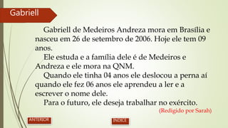 Gabriell de Medeiros Andreza mora em Brasília e
nasceu em 26 de setembro de 2006. Hoje ele tem 09
anos.
Ele estuda e a família dele é de Medeiros e
Andreza e ele mora na QNM.
Quando ele tinha 04 anos ele deslocou a perna aí
quando ele fez 06 anos ele aprendeu a ler e a
escrever o nome dele.
Para o futuro, ele deseja trabalhar no exército.
(Redigido por Sarah)
Gabriell
ANTERIOR ÍNDICE
 