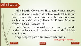 Júlia Beatriz Gonçalves Silva, tem 9 anos, nasceu
em Brasília, no dia doze de setembro de 2006. O que
faz, brinca de pular corda e brinca com sua
cachorrinha Mel. Mãe, Juliana. Pai Edison. Mora na
QNM 40, CONJ 72 casa 19.
Preferências e conquistas, cor rosa e gosta de
andar de bicicleta. Aprendeu a andar de bicicleta
com 9 anos.
O que espera para o futuro ser veterinária.
(Redigido por Amanda)
Júlia Beatriz
PRÓXIMOANTERIOR ÍNDICE
 