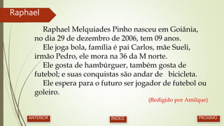 Raphael Melquiades Pinho nasceu em Goiânia,
no dia 29 de dezembro de 2006, tem 09 anos.
Ele joga bola, família é pai Carlos, mãe Sueli,
irmão Pedro, ele mora na 36 da M norte.
Ele gosta de hambúrguer, também gosta de
futebol; e suas conquistas são andar de bicicleta.
Ele espera para o futuro ser jogador de futebol ou
goleiro.
(Redigido por Amilque)
Raphael
PRÓXIMOANTERIOR ÍNDICE
 