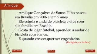 Amilque Gonçalves de Sousa Filho nasceu
em Brasília em 2006 e tem 9 anos.
Ele estuda e anda de bicicleta e vive com
sua família em Brasília.
Gosta de jogar futebol, aprendeu a andar de
bicicleta com 3 anos.
E quando crescer quer ser engenheiro.
(Redigido por Arthur)
Amilque
PRÓXIMOANTERIOR ÍNDICE
 