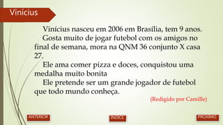 Vinícius nasceu em 2006 em Brasília, tem 9 anos.
Gosta muito de jogar futebol com os amigos no
final de semana, mora na QNM 36 conjunto X casa
27.
Ele ama comer pizza e doces, conquistou uma
medalha muito bonita
Ele pretende ser um grande jogador de futebol
que todo mundo conheça.
(Redigido por Camille)
Vinícius
PRÓXIMOANTERIOR ÍNDICE
 