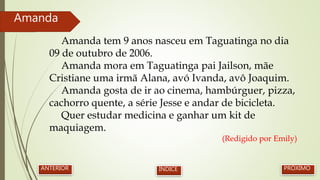 Amanda tem 9 anos nasceu em Taguatinga no dia
09 de outubro de 2006.
Amanda mora em Taguatinga pai Jailson, mãe
Cristiane uma irmã Alana, avó Ivanda, avô Joaquim.
Amanda gosta de ir ao cinema, hambúrguer, pizza,
cachorro quente, a série Jesse e andar de bicicleta.
Quer estudar medicina e ganhar um kit de
maquiagem.
(Redigido por Emily)
Amanda
PRÓXIMOANTERIOR ÍNDICE
 
