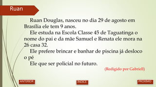 Ruan Douglas, nasceu no dia 29 de agosto em
Brasília ele tem 9 anos.
Ele estuda na Escola Classe 45 de Taguatinga o
nome do pai e da mãe Samuel e Renata ele mora na
26 casa 32.
Ele prefere brincar e banhar de piscina já desloco
o pé
Ele que ser policial no futuro.
(Redigido por Gabriell)
Ruan
PRÓXIMOANTERIOR ÍNDICE
 