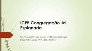 ICPB Congregação Jd.
Esplanada
Rua Francisca Pinheiro Mendes nº 133 Jardim Esplanada
Dirigente Pr. Ivanildo 99196-4989 / 38183496
 