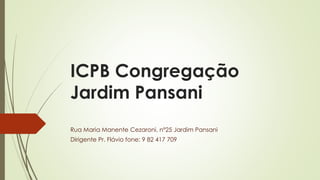 ICPB Congregação
Jardim Pansani
Rua Maria Manente Cezaroni, nº25 Jardim Pansani
Dirigente Pr. Flávio fone: 9 82 417 709
 