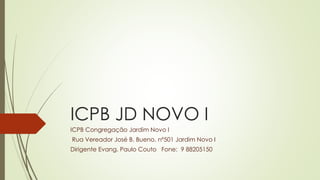 ICPB JD NOVO I
ICPB Congregação Jardim Novo I
Rua Vereador José B. Bueno, nº501 Jardim Novo I
Dirigente Evang. Paulo Couto Fone: 9 88205150
 