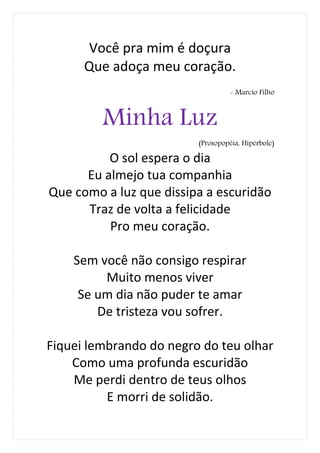 Você pra mim é doçura
      Que adoça meu coração.
                                  - Marcio Filho



         Minha Luz
                         (Prosopopéia, Hipérbole)

          O sol espera o dia
      Eu almejo tua companhia
Que como a luz que dissipa a escuridão
      Traz de volta a felicidade
          Pro meu coração.

    Sem você não consigo respirar
         Muito menos viver
     Se um dia não puder te amar
        De tristeza vou sofrer.

Fiquei lembrando do negro do teu olhar
    Como uma profunda escuridão
    Me perdi dentro de teus olhos
          E morri de solidão.
 